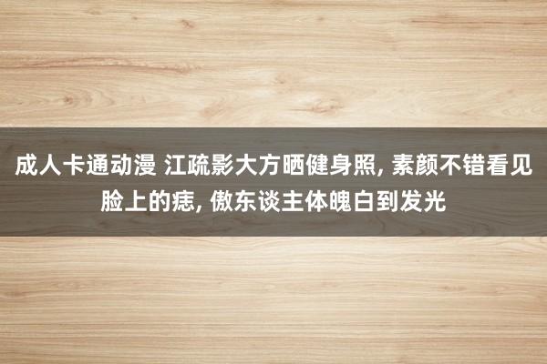 成人卡通动漫 江疏影大方晒健身照, 素颜不错看见脸上的痣, 傲东谈主体魄白到发光