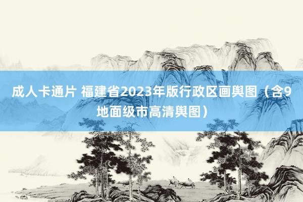 成人卡通片 福建省2023年版行政区画舆图（含9地面级市高清舆图）