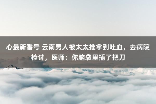 心最新番号 云南男人被太太推拿到吐血，去病院检讨，医师：你脑袋里插了把刀