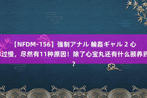 【NFDM-156】強制アナル 輪姦ギャル 2 心率过慢，尽然有11种原因！除了心宝丸还有什么颐养药？