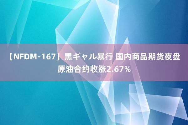 【NFDM-167】黒ギャル暴行 国内商品期货夜盘 原油合约收涨2.67%