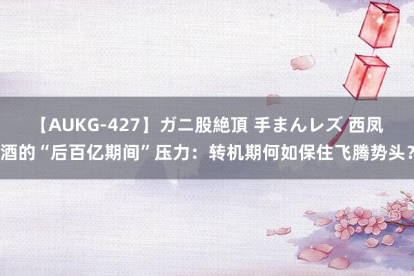 【AUKG-427】ガニ股絶頂 手まんレズ 西凤酒的“后百亿期间”压力：转机期何如保住飞腾势头？