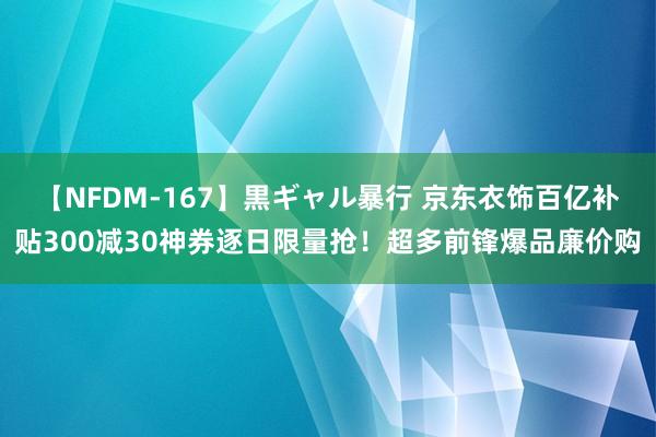 【NFDM-167】黒ギャル暴行 京东衣饰百亿补贴300减30神券逐日限量抢！超多前锋爆品廉价购