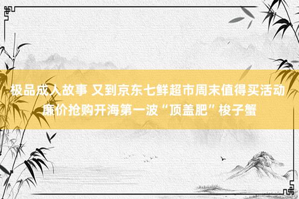 极品成人故事 又到京东七鲜超市周末值得买活动 廉价抢购开海第一波“顶盖肥”梭子蟹