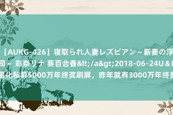 【AUKG-426】寝取られ人妻レズビアン～新妻の浮気相手は夫の上司～ 彩奈リナ 葵百合香</a>2018-06-24U＆K&$U＆K130分钟 量化私募5000万年终奖刷屏，昨年就有3000万年终奖，一边是行业爆发增长，一边是东谈主才大战要用金留下