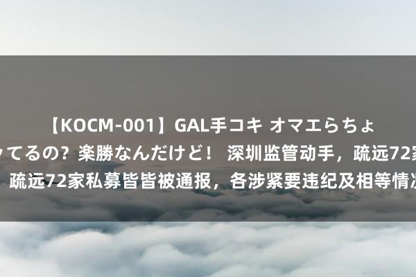 【KOCM-001】GAL手コキ オマエらちょろいね！こんなんでイッてるの？楽勝なんだけど！ 深圳监管动手，疏远72家私募皆皆被通报，各涉紧要违纪及相等情况，70家被刊出