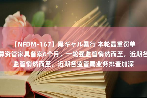 【NFDM-167】黒ギャル暴行 本轮最重罚单！浙商资管遭暂停私募资管家具备案6个月，一轮强监管悄然而至，近期各监管局业务排查加深