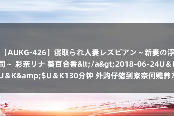 【AUKG-426】寝取られ人妻レズビアン～新妻の浮気相手は夫の上司～ 彩奈リナ 葵百合香</a>2018-06-24U＆K&$U＆K130分钟 外购仔猪到家奈何赡养？养猪训戒告诉你