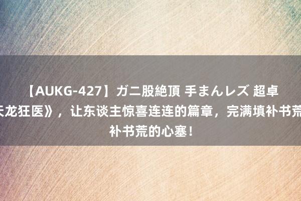 【AUKG-427】ガニ股絶頂 手まんレズ 超卓之作《天龙狂医》，让东谈主惊喜连连的篇章，完满填补书荒的心塞！