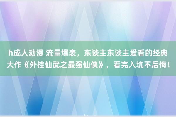 h成人动漫 流量爆表，东谈主东谈主爱看的经典大作《外挂仙武之最强仙侠》，看完入坑不后悔！