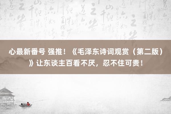 心最新番号 强推！《毛泽东诗词观赏（第二版）》让东谈主百看不厌，忍不住可贵！