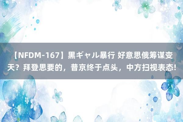 【NFDM-167】黒ギャル暴行 好意思俄筹谋变天？拜登思要的，普京终于点头，中方扫视表态!