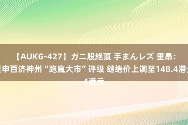 【AUKG-427】ガニ股絶頂 手まんレズ 里昂：重申百济神州“跑赢大市”评级 缱绻价上调至148.4港元