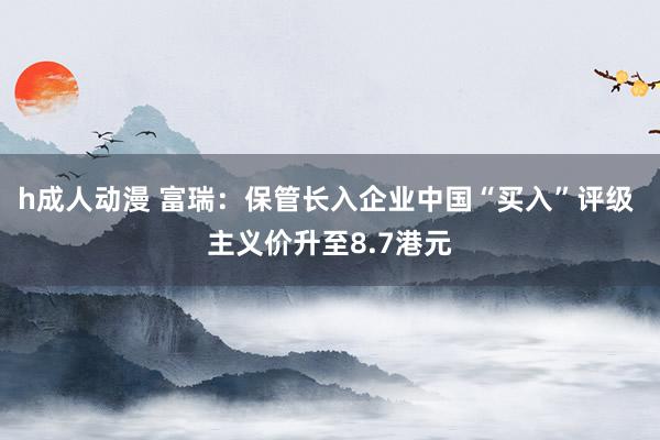 h成人动漫 富瑞：保管长入企业中国“买入”评级 主义价升至8.7港元