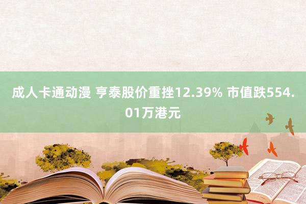 成人卡通动漫 亨泰股价重挫12.39% 市值跌554.01万港元