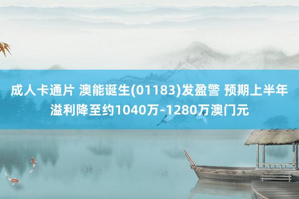 成人卡通片 澳能诞生(01183)发盈警 预期上半年溢利降至约1040万-1280万澳门元