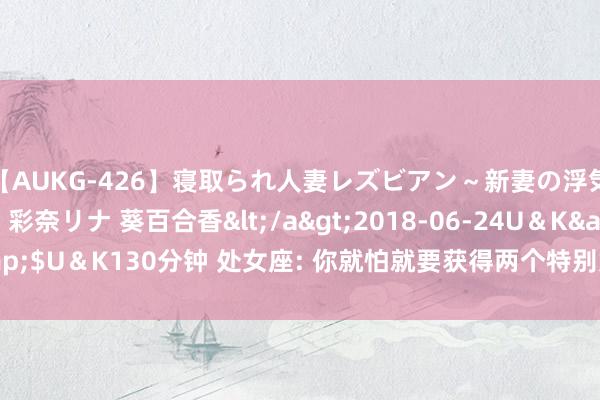 【AUKG-426】寝取られ人妻レズビアン～新妻の浮気相手は夫の上司～ 彩奈リナ 葵百合香</a>2018-06-24U＆K&$U＆K130分钟 处女座: 你就怕就要获得两个特别好的音书到来, 只消你接!