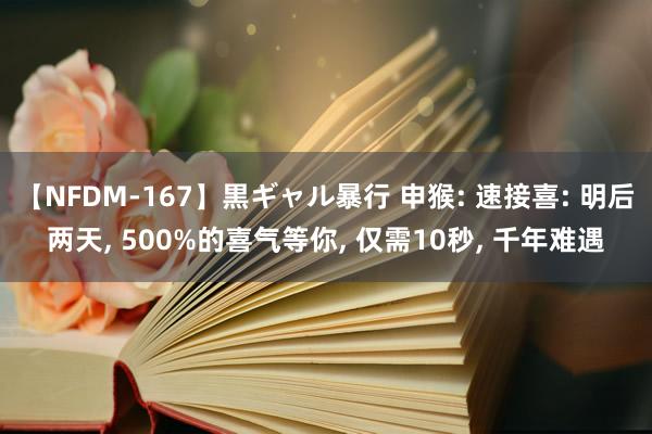 【NFDM-167】黒ギャル暴行 申猴: 速接喜: 明后两天， 500%的喜气等你， 仅需10秒， 千年难遇