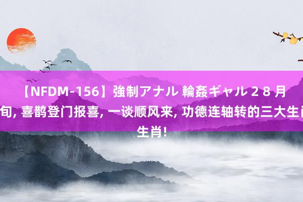 【NFDM-156】強制アナル 輪姦ギャル 2 8 月中旬, 喜鹊登门报喜, 一谈顺风来, 功德连轴转的三大生肖!