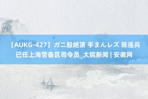 【AUKG-427】ガニ股絶頂 手まんレズ 陈连兵已任上海警备区司令员_大皖新闻 | 安徽网