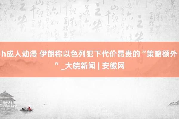 h成人动漫 伊朗称以色列犯下代价昂贵的“策略额外”_大皖新闻 | 安徽网