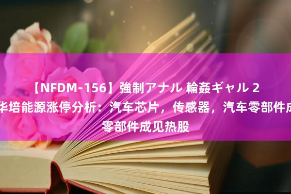 【NFDM-156】強制アナル 輪姦ギャル 2 8月9日华培能源涨停分析：汽车芯片，传感器，汽车零部件成见热股