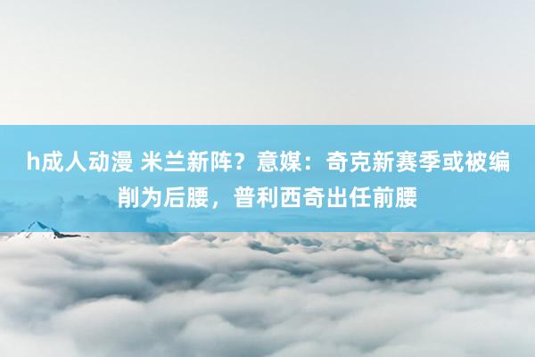 h成人动漫 米兰新阵？意媒：奇克新赛季或被编削为后腰，普利西奇出任前腰