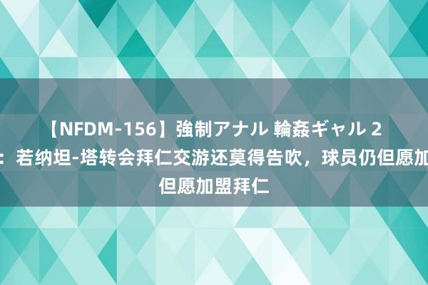 【NFDM-156】強制アナル 輪姦ギャル 2 德太空：若纳坦-塔转会拜仁交游还莫得告吹，球员仍但愿加盟拜仁