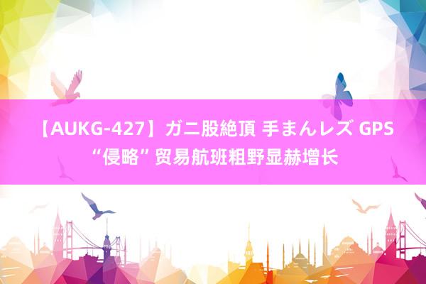 【AUKG-427】ガニ股絶頂 手まんレズ GPS“侵略”贸易航班粗野显赫增长