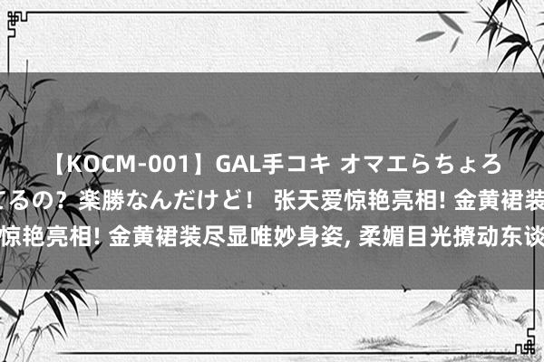 【KOCM-001】GAL手コキ オマエらちょろいね！こんなんでイッてるの？楽勝なんだけど！ 张天爱惊艳亮相! 金黄裙装尽显唯妙身姿, 柔媚目光撩动东谈主心