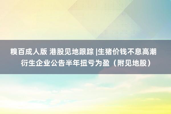 糗百成人版 港股见地跟踪 |生猪价钱不息高潮  衍生企业公告半年扭亏为盈（附见地股）