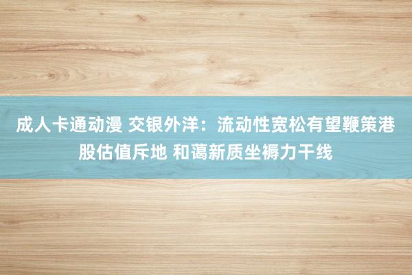 成人卡通动漫 交银外洋：流动性宽松有望鞭策港股估值斥地 和蔼新质坐褥力干线