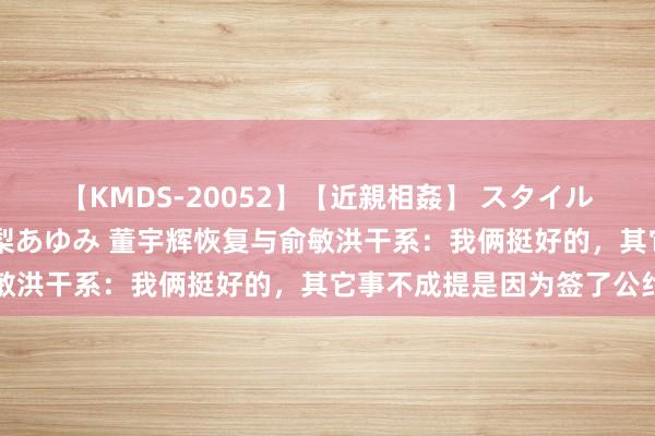 【KMDS-20052】【近親相姦】 スタイル抜群な僕の叔母さん 高梨あゆみ 董宇辉恢复与俞敏洪干系：我俩挺好的，其它事不成提是因为签了公约