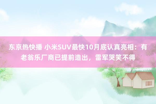 东京热快播 小米SUV最快10月底认真亮相：有老翁乐厂商已提前造出，雷军哭笑不得