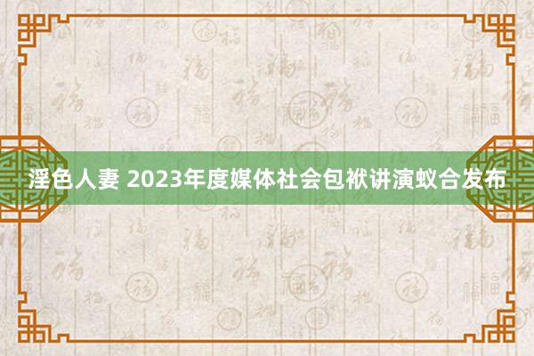 淫色人妻 2023年度媒体社会包袱讲演蚁合发布