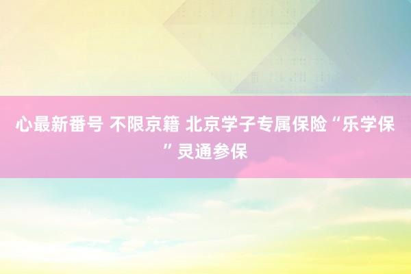 心最新番号 不限京籍 北京学子专属保险“乐学保”灵通参保