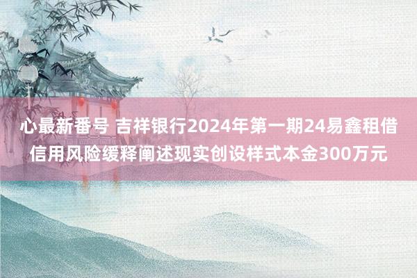 心最新番号 吉祥银行2024年第一期24易鑫租借信用风险缓释阐述现实创设样式本金300万元