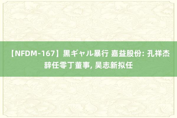 【NFDM-167】黒ギャル暴行 嘉益股份: 孔祥杰辞任零丁董事, 吴志新拟任