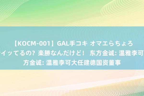 【KOCM-001】GAL手コキ オマエらちょろいね！こんなんでイッてるの？楽勝なんだけど！ 东方金诚: 温雅李可大任建德国资董事