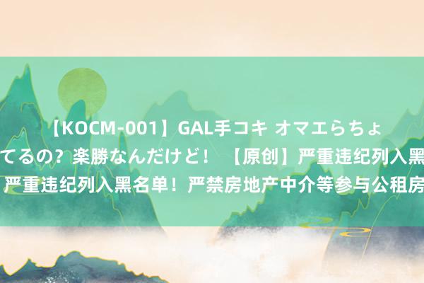 【KOCM-001】GAL手コキ オマエらちょろいね！こんなんでイッてるの？楽勝なんだけど！ 【原创】严重违纪列入黑名单！严禁房地产中介等参与公租房违纪转租