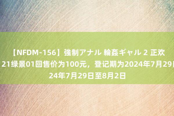 【NFDM-156】強制アナル 輪姦ギャル 2 正欢喜房地产：21绿景01回售价为100元，登记期为2024年7月29日至8月2日