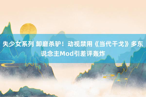 失少女系列 卸磨杀驴！动视禁用《当代干戈》多东说念主Mod引差评轰炸