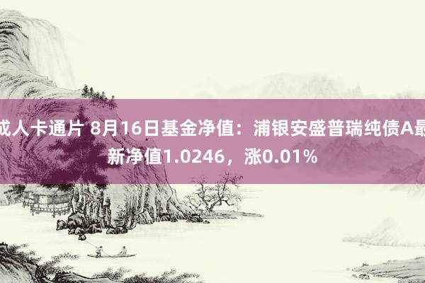 成人卡通片 8月16日基金净值：浦银安盛普瑞纯债A最新净值1.0246，涨0.01%