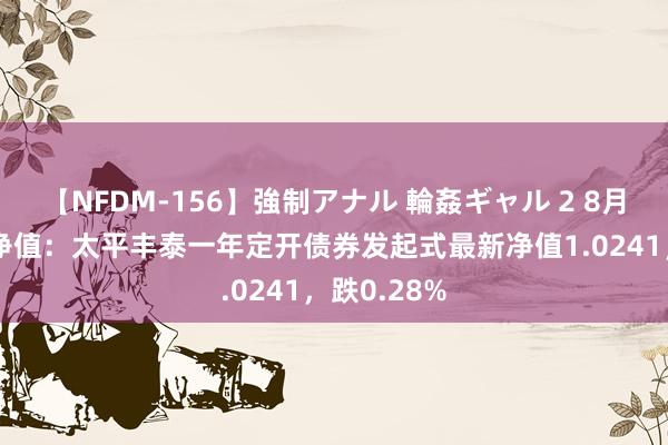 【NFDM-156】強制アナル 輪姦ギャル 2 8月16日基金净值：太平丰泰一年定开债券发起式最新净值1.0241，跌0.28%