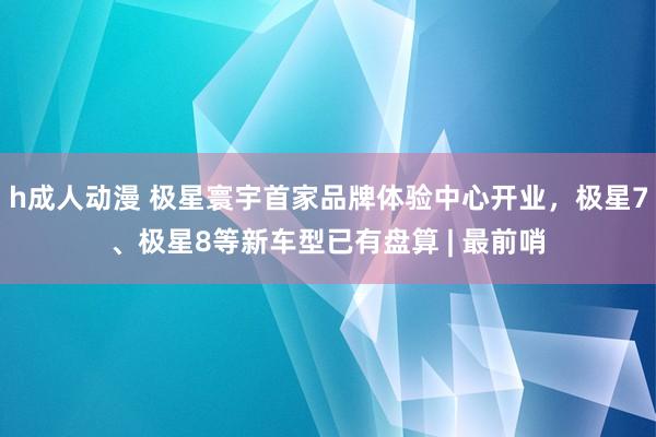 h成人动漫 极星寰宇首家品牌体验中心开业，极星7、极星8等新车型已有盘算 | 最前哨