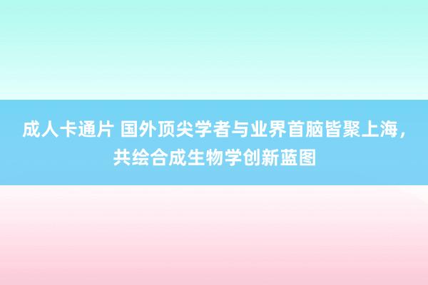 成人卡通片 国外顶尖学者与业界首脑皆聚上海，共绘合成生物学创新蓝图