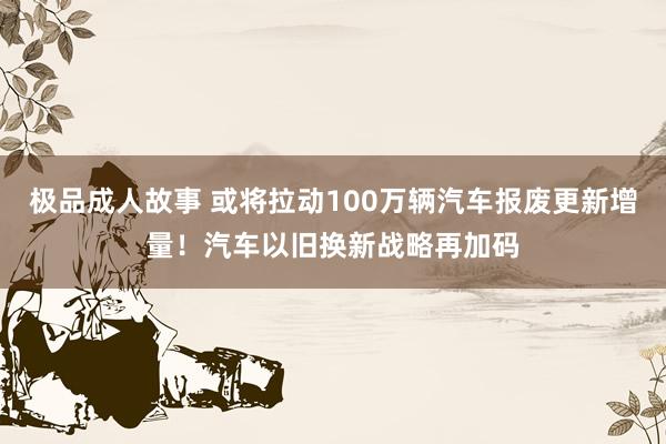 极品成人故事 或将拉动100万辆汽车报废更新增量！汽车以旧换新战略再加码