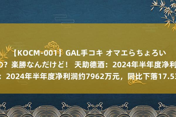 【KOCM-001】GAL手コキ オマエらちょろいね！こんなんでイッてるの？楽勝なんだけど！ 天助德酒：2024年半年度净利润约7962万元，同比下落17.53%