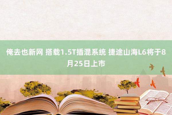 俺去也新网 搭载1.5T插混系统 捷途山海L6将于8月25日上市