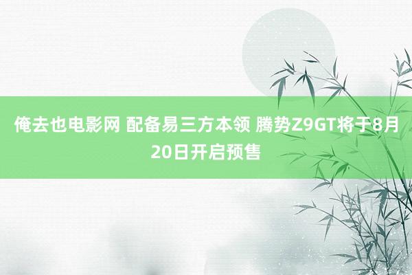 俺去也电影网 配备易三方本领 腾势Z9GT将于8月20日开启预售